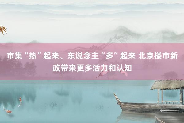 市集“热”起来、东说念主“多”起来 北京楼市新政带来更多活力和认知