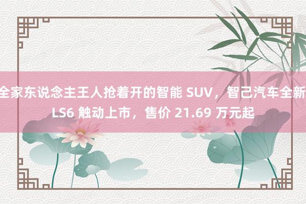 全家东说念主王人抢着开的智能 SUV，智己汽车全新 LS6 触动上市，售价 21.69 万元起