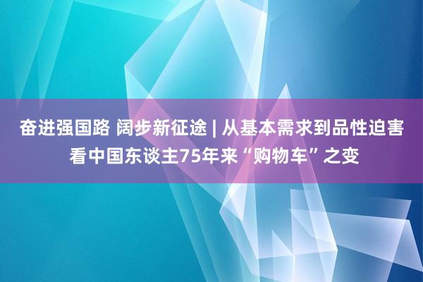 奋进强国路 阔步新征途 | 从基本需求到品性迫害 看中国东谈主75年来“购物车”之变