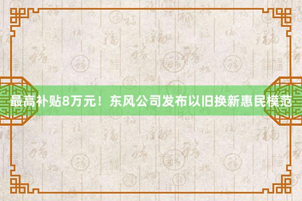 最高补贴8万元！东风公司发布以旧换新惠民模范