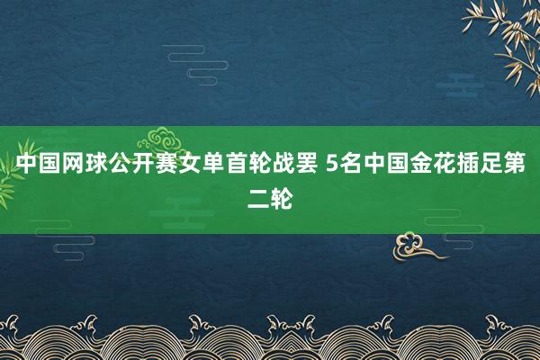 中国网球公开赛女单首轮战罢 5名中国金花插足第二轮