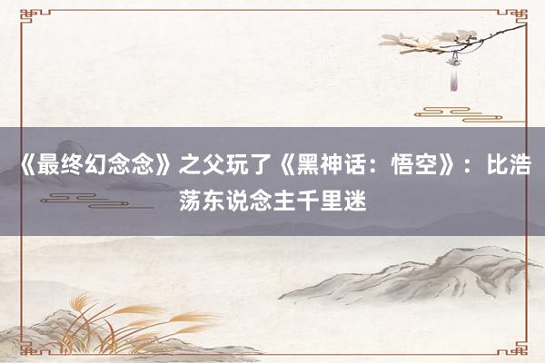 《最终幻念念》之父玩了《黑神话：悟空》：比浩荡东说念主千里迷