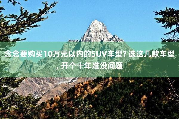 念念要购买10万元以内的SUV车型? 选这几款车型, 开个十年准没问题