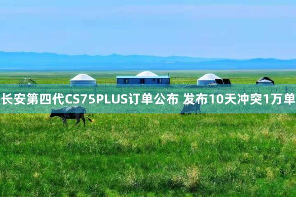 长安第四代CS75PLUS订单公布 发布10天冲突1万单