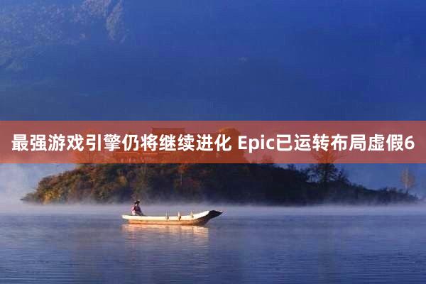 最强游戏引擎仍将继续进化 Epic已运转布局虚假6