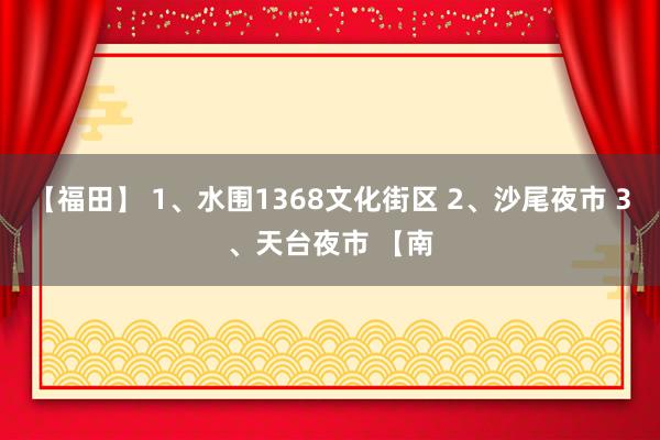 【福田】 1、水围1368文化街区 2、沙尾夜市 3、天台夜市 【南