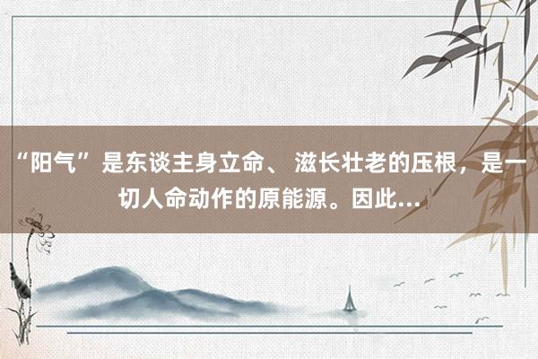 “阳气” 是东谈主身立命、 滋长壮老的压根，是一切人命动作的原能源。因此...