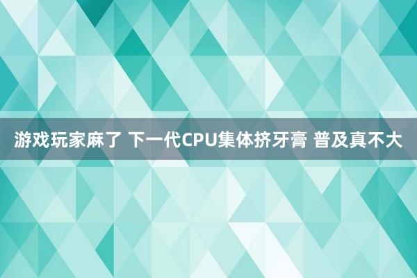 游戏玩家麻了 下一代CPU集体挤牙膏 普及真不大