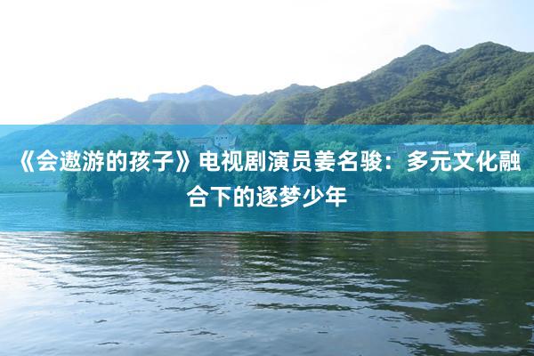 《会遨游的孩子》电视剧演员姜名骏：多元文化融合下的逐梦少年