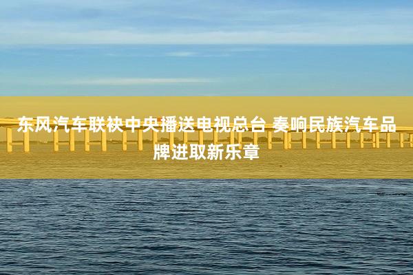 东风汽车联袂中央播送电视总台 奏响民族汽车品牌进取新乐章