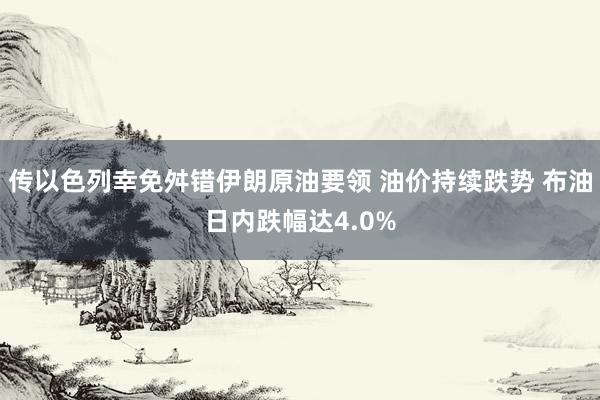 传以色列幸免舛错伊朗原油要领 油价持续跌势 布油日内跌幅达4.0%