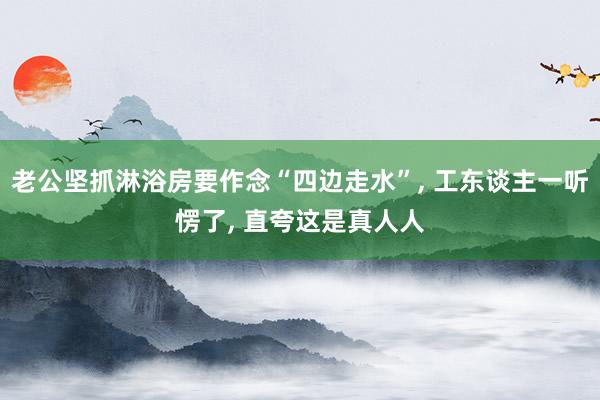 老公坚抓淋浴房要作念“四边走水”, 工东谈主一听愣了, 直夸这是真人人