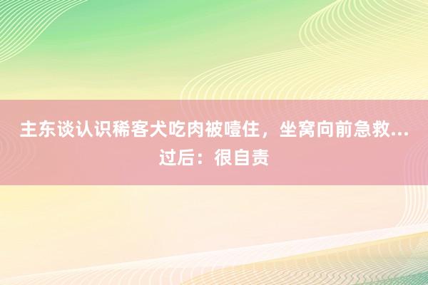 主东谈认识稀客犬吃肉被噎住，坐窝向前急救...过后：很自责