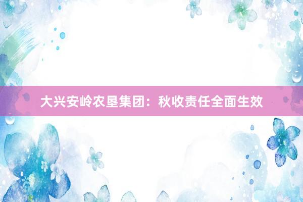 大兴安岭农垦集团：秋收责任全面生效