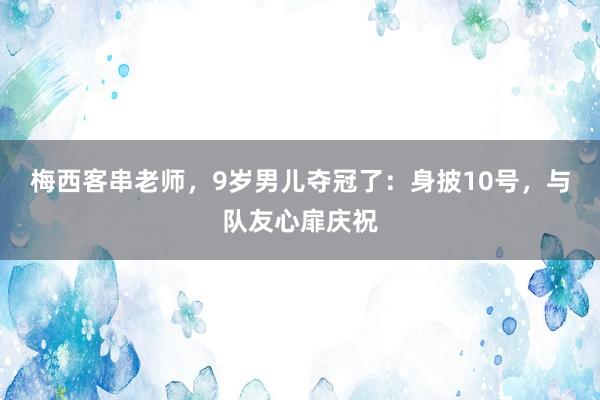 梅西客串老师，9岁男儿夺冠了：身披10号，与队友心扉庆祝