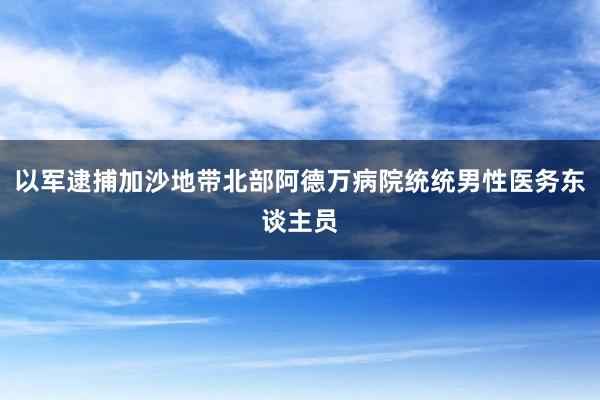 以军逮捕加沙地带北部阿德万病院统统男性医务东谈主员