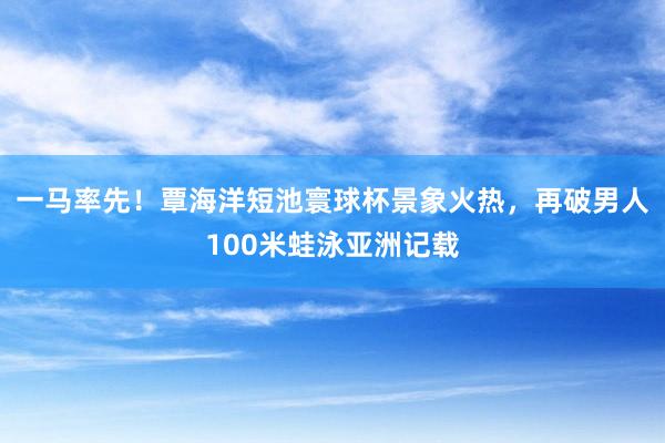 一马率先！覃海洋短池寰球杯景象火热，再破男人100米蛙泳亚洲记载