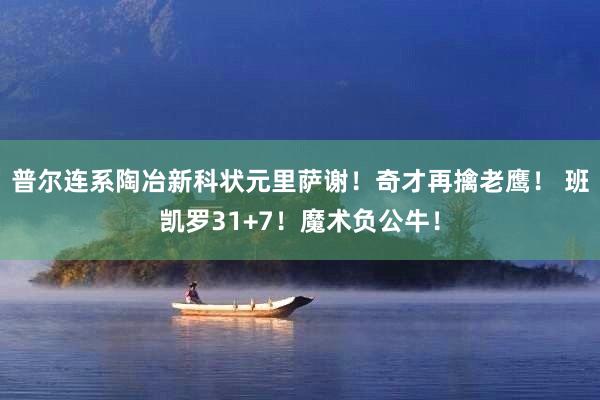 普尔连系陶冶新科状元里萨谢！奇才再擒老鹰！ 班凯罗31+7！魔术负公牛！