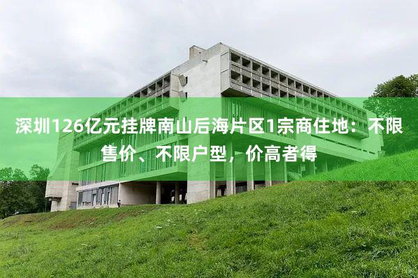 深圳126亿元挂牌南山后海片区1宗商住地：不限售价、不限户型，价高者得