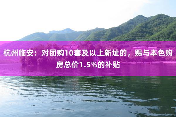 杭州临安：对团购10套及以上新址的，赐与本色购房总价1.5%的补贴