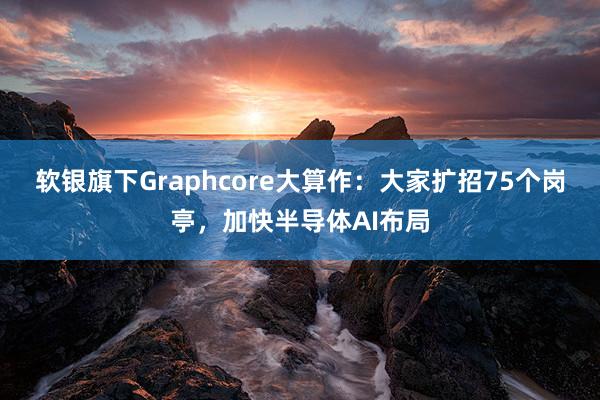 软银旗下Graphcore大算作：大家扩招75个岗亭，加快半导体AI布局