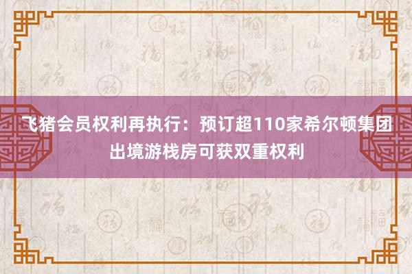 飞猪会员权利再执行：预订超110家希尔顿集团出境游栈房可获双重权利