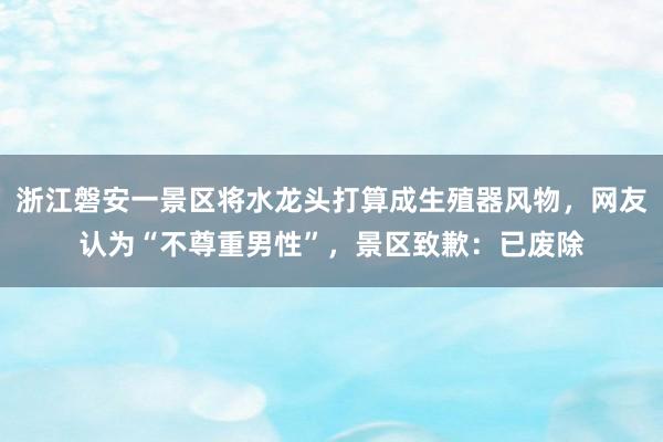 浙江磐安一景区将水龙头打算成生殖器风物，网友认为“不尊重男性”，景区致歉：已废除