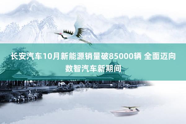 长安汽车10月新能源销量破85000辆 全面迈向数智汽车新期间